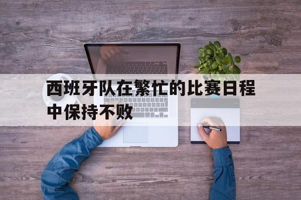 西班牙队在繁忙的比赛日程中保持不败