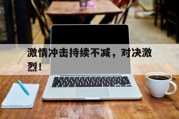 关于激情冲击持续不减，对决激烈！的信息