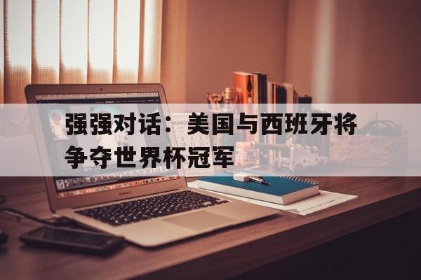 强强对话：美国与西班牙将争夺世界杯冠军的简单介绍