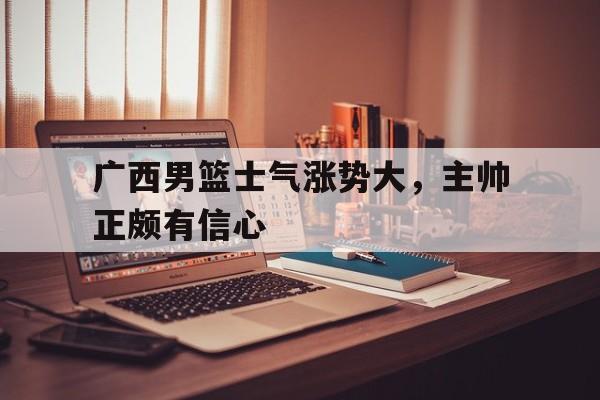 广西男篮士气涨势大，主帅正颇有信心的简单介绍