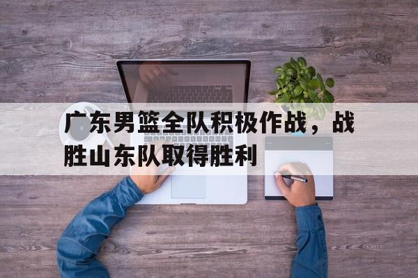 广东男篮全队积极作战，战胜山东队取得胜利