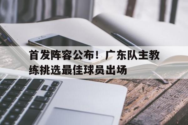 首发阵容公布！广东队主教练挑选最佳球员出场的简单介绍