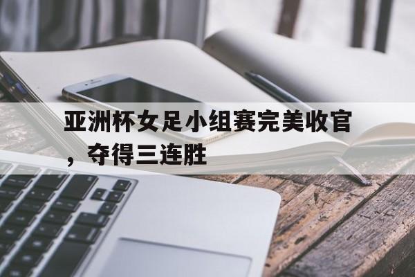 亚洲杯女足小组赛完美收官，夺得三连胜的简单介绍