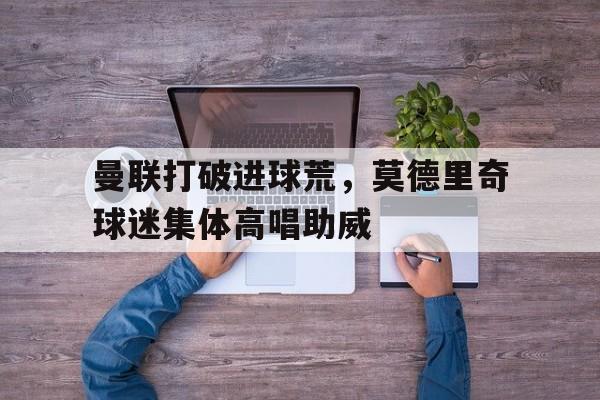 曼联打破进球荒，莫德里奇球迷集体高唱助威莫德里奇最新官方消息