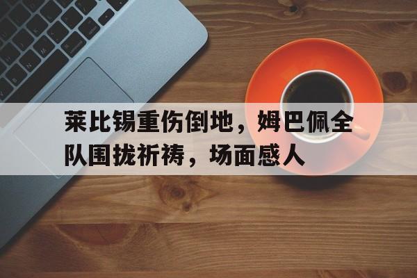 莱比锡重伤倒地，姆巴佩全队围拢祈祷，场面感人莱比锡最新消息