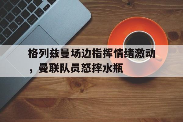 格列兹曼场边指挥情绪激动，曼联队员怒摔水瓶