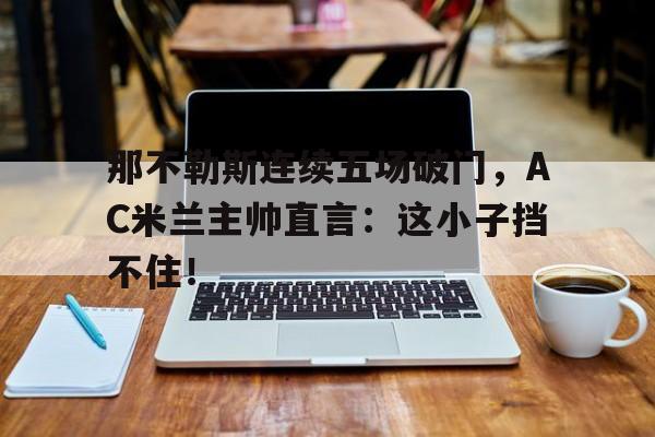 那不勒斯连续五场破门，AC米兰主帅直言：这小子挡不住！